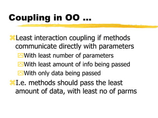 Coupling in OO …
Least interaction coupling if methods
communicate directly with parameters
With least number of parameters
With least amount of info being passed
With only data being passed
I.e. methods should pass the least
amount of data, with least no of parms
 