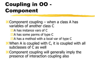 Coupling in OO -
Component
Component coupling – when a class A has
variables of another class C
A has instance vars of C
A has some parms of type C
A has a method with a local var of type C
When A is coupled with C, it is coupled with all
subclasses of C as well
Component coupling will generally imply the
presence of interaction coupling also
 