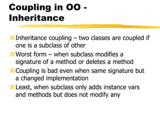 Coupling in OO -
Inheritance
Inheritance coupling – two classes are coupled if
one is a subclass of other
Worst form – when subclass modifies a
signature of a method or deletes a method
Coupling is bad even when same signature but
a changed implementation
Least, when subclass only adds instance vars
and methods but does not modify any
 