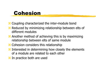 Cohesion
 Coupling characterized the inter-module bond
 Reduced by minimizing relationship between elts of
different modules
 Another method of achieving this is by maximizing
relationship between elts of same module
 Cohesion considers this relationship
 Interested in determining how closely the elements
of a module are related to each other
 In practice both are used
 