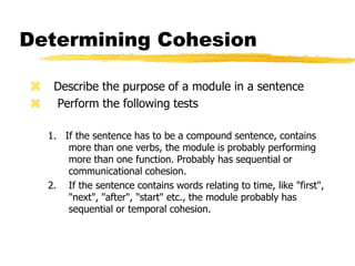 Determining Cohesion
 Describe the purpose of a module in a sentence
 Perform the following tests
1. If the sentence has to be a compound sentence, contains
more than one verbs, the module is probably performing
more than one function. Probably has sequential or
communicational cohesion.
2. If the sentence contains words relating to time, like "first",
"next", "after", "start" etc., the module probably has
sequential or temporal cohesion.
 