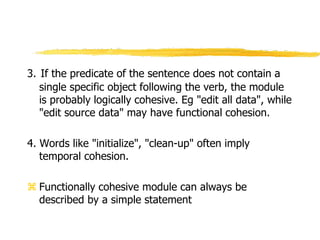 3. If the predicate of the sentence does not contain a
single specific object following the verb, the module
is probably logically cohesive. Eg "edit all data", while
"edit source data" may have functional cohesion.
4. Words like "initialize", "clean-up" often imply
temporal cohesion.
 Functionally cohesive module can always be
described by a simple statement
 