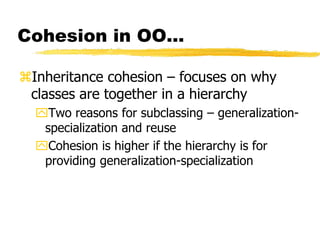 Cohesion in OO…
Inheritance cohesion – focuses on why
classes are together in a hierarchy
Two reasons for subclassing – generalization-
specialization and reuse
Cohesion is higher if the hierarchy is for
providing generalization-specialization
 