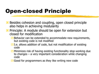 Open-closed Principle
 Besides cohesion and coupling, open closed principle
also helps in achieving modularity
 Principle: A module should be open for extension but
closed for modification
Behavior can be extended to accommodate new requirements,
but existing code is not modified
I.e. allows addition of code, but not modification of existing
code
Minimizes risk of having existing functionality stop working due
to changes – a very important consideration while changing
code
Good for programmers as they like writing new code
 