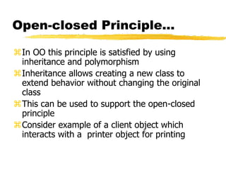 Open-closed Principle…
In OO this principle is satisfied by using
inheritance and polymorphism
Inheritance allows creating a new class to
extend behavior without changing the original
class
This can be used to support the open-closed
principle
Consider example of a client object which
interacts with a printer object for printing
 