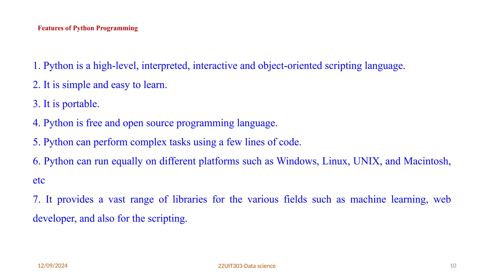 12/09/2024 22UIT303-Data science 10
Features of Python Programming
1. Python is a high-level, interpreted, interactive and object-oriented scripting language.
2. It is simple and easy to learn.
3. It is portable.
4. Python is free and open source programming language.
5. Python can perform complex tasks using a few lines of code.
6. Python can run equally on different platforms such as Windows, Linux, UNIX, and Macintosh,
etc
7. It provides a vast range of libraries for the various fields such as machine learning, web
developer, and also for the scripting.
 