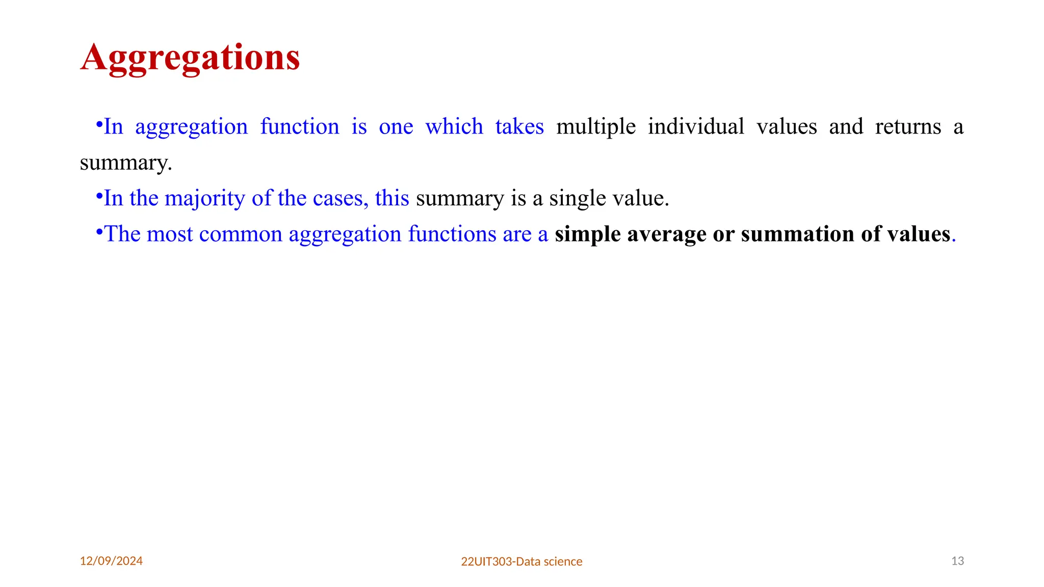 12/09/2024 22UIT303-Data science 13
Aggregations
•In aggregation function is one which takes multiple individual values and returns a
summary.
•In the majority of the cases, this summary is a single value.
•The most common aggregation functions are a simple average or summation of values.
 