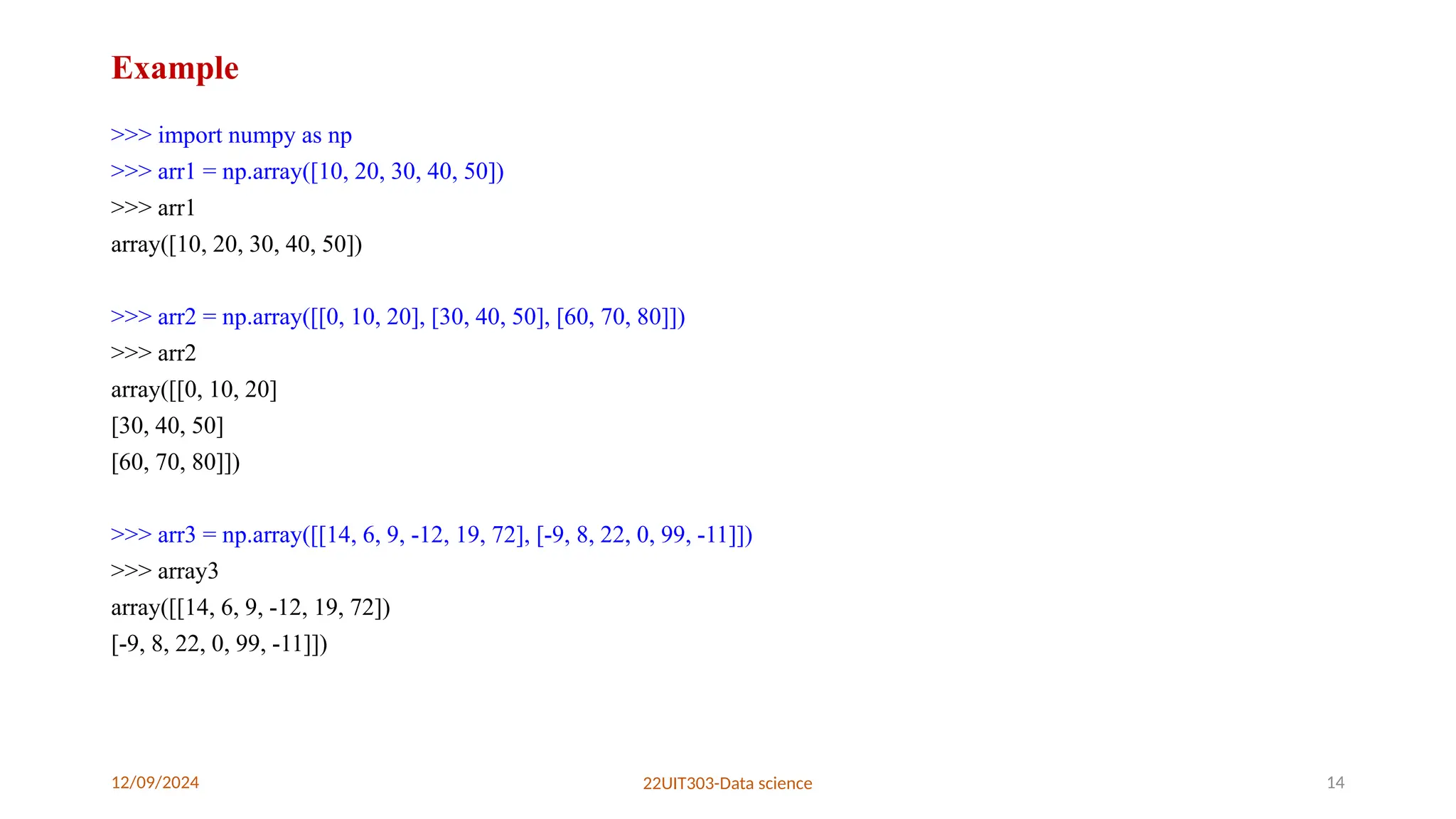 12/09/2024 22UIT303-Data science 14
Example
>>> import numpy as np
>>> arr1 = np.array([10, 20, 30, 40, 50])
>>> arr1
array([10, 20, 30, 40, 50])
>>> arr2 = np.array([[0, 10, 20], [30, 40, 50], [60, 70, 80]])
>>> arr2
array([[0, 10, 20]
[30, 40, 50]
[60, 70, 80]])
>>> arr3 = np.array([[14, 6, 9, -12, 19, 72], [-9, 8, 22, 0, 99, -11]])
>>> array3
array([[14, 6, 9, -12, 19, 72])
[-9, 8, 22, 0, 99, -11]])
 