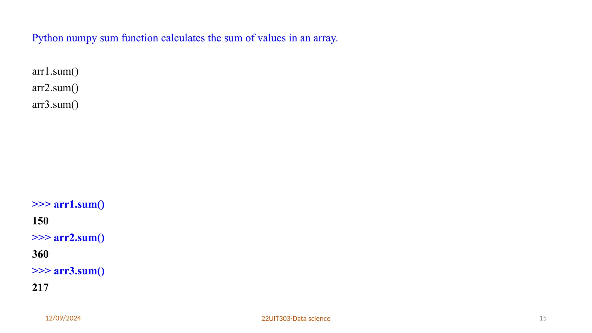 12/09/2024 22UIT303-Data science 15
Python numpy sum function calculates the sum of values in an array.
arr1.sum()
arr2.sum()
arr3.sum()
>>> arr1.sum()
150
>>> arr2.sum()
360
>>> arr3.sum()
217
 