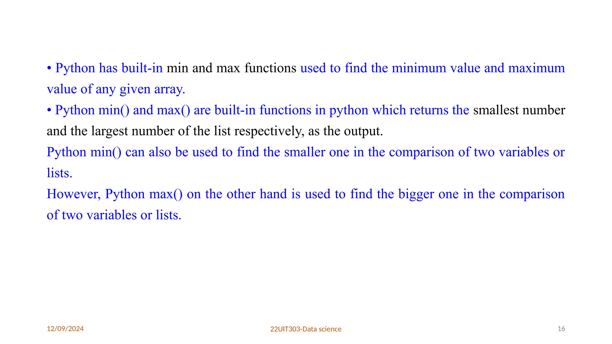 12/09/2024 22UIT303-Data science 16
• Python has built-in min and max functions used to find the minimum value and maximum
value of any given array.
• Python min() and max() are built-in functions in python which returns the smallest number
and the largest number of the list respectively, as the output.
Python min() can also be used to find the smaller one in the comparison of two variables or
lists.
However, Python max() on the other hand is used to find the bigger one in the comparison
of two variables or lists.
 