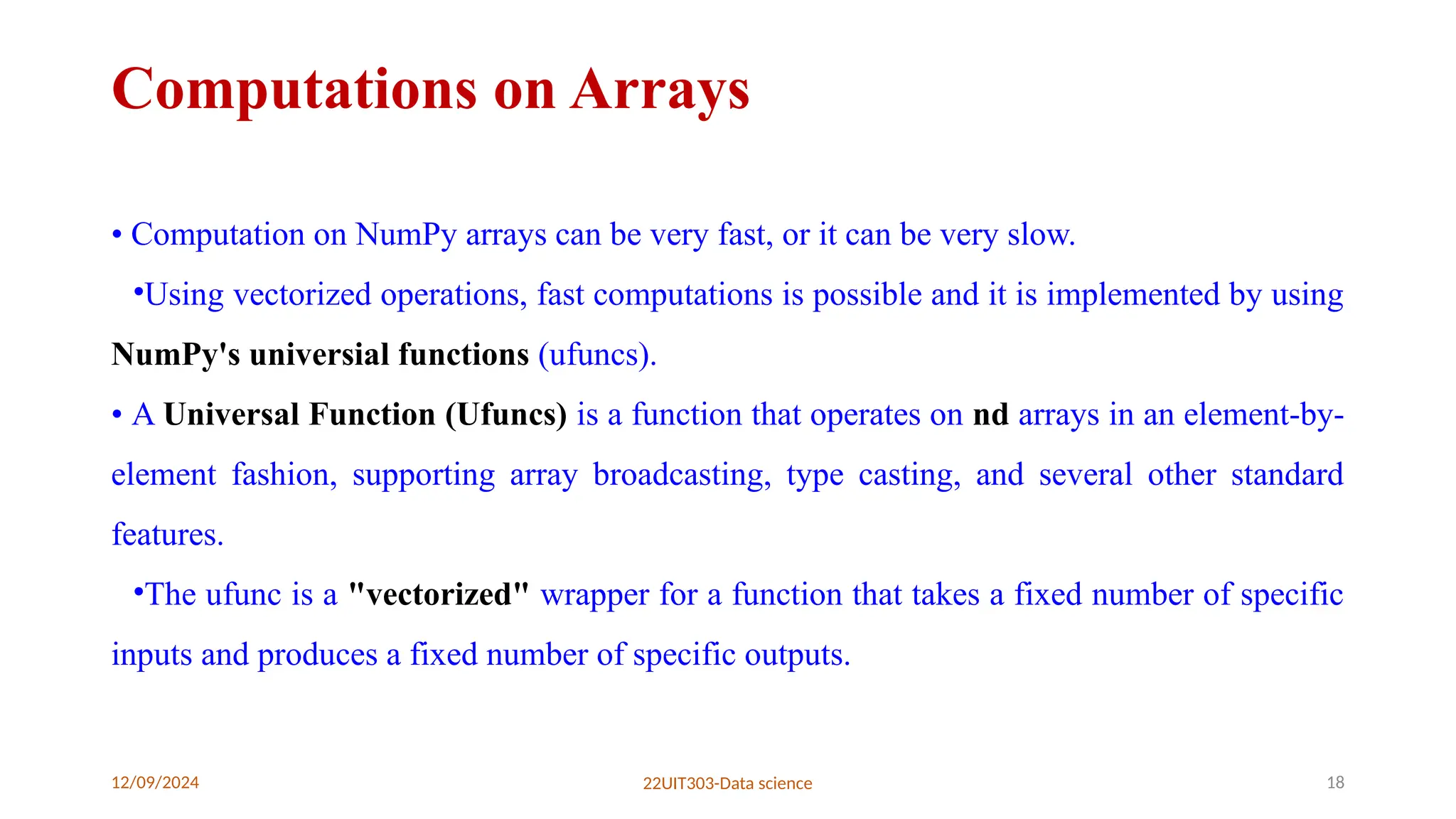 12/09/2024 22UIT303-Data science 18
Computations on Arrays
• Computation on NumPy arrays can be very fast, or it can be very slow.
•Using vectorized operations, fast computations is possible and it is implemented by using
NumPy's universial functions (ufuncs).
• A Universal Function (Ufuncs) is a function that operates on nd arrays in an element-by-
element fashion, supporting array broadcasting, type casting, and several other standard
features.
•The ufunc is a "vectorized" wrapper for a function that takes a fixed number of specific
inputs and produces a fixed number of specific outputs.
 