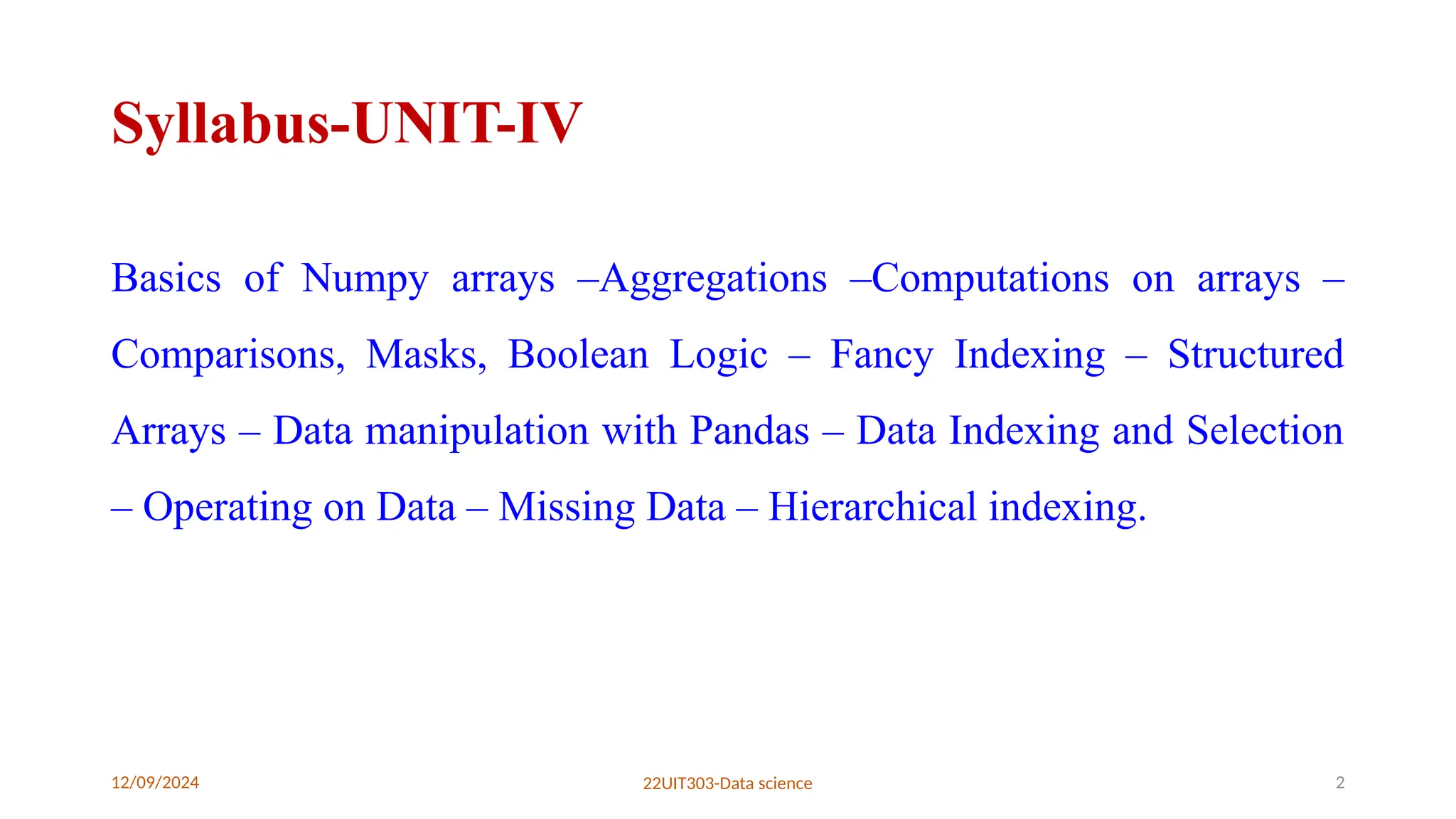 12/09/2024 22UIT303-Data science 2
Syllabus-UNIT-IV
Basics of Numpy arrays –Aggregations –Computations on arrays –
Comparisons, Masks, Boolean Logic – Fancy Indexing – Structured
Arrays – Data manipulation with Pandas – Data Indexing and Selection
– Operating on Data – Missing Data – Hierarchical indexing.
 