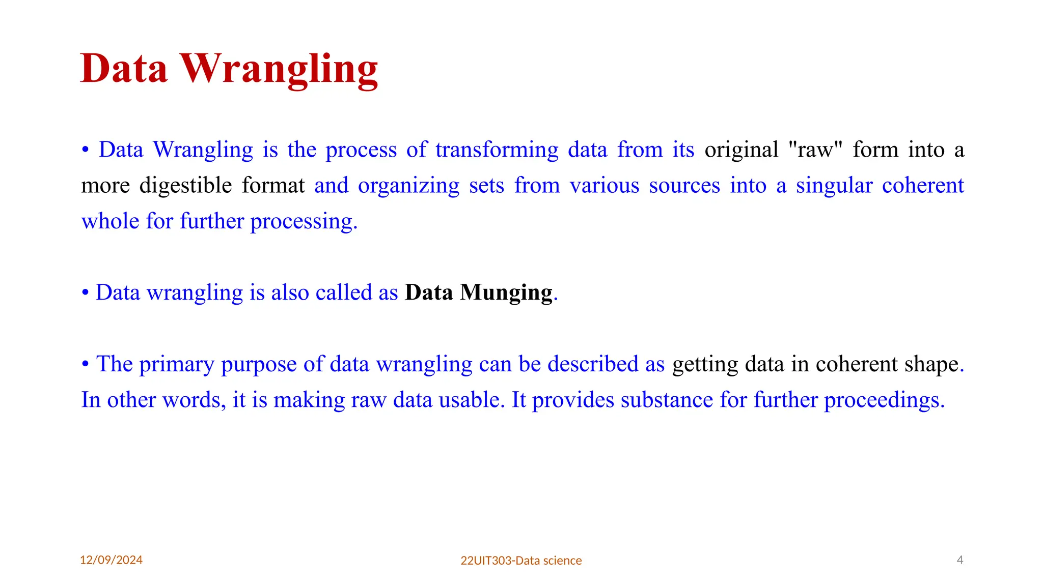 12/09/2024 22UIT303-Data science 4
Data Wrangling
• Data Wrangling is the process of transforming data from its original "raw" form into a
more digestible format and organizing sets from various sources into a singular coherent
whole for further processing.
• Data wrangling is also called as Data Munging.
• The primary purpose of data wrangling can be described as getting data in coherent shape.
In other words, it is making raw data usable. It provides substance for further proceedings.
 