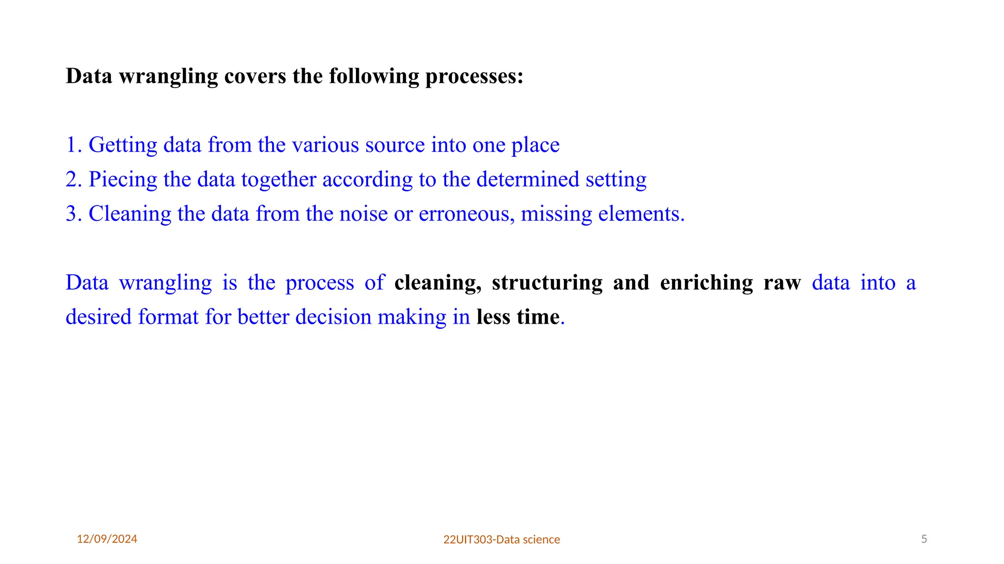12/09/2024 22UIT303-Data science 5
Data wrangling covers the following processes:
1. Getting data from the various source into one place
2. Piecing the data together according to the determined setting
3. Cleaning the data from the noise or erroneous, missing elements.
Data wrangling is the process of cleaning, structuring and enriching raw data into a
desired format for better decision making in less time.
 