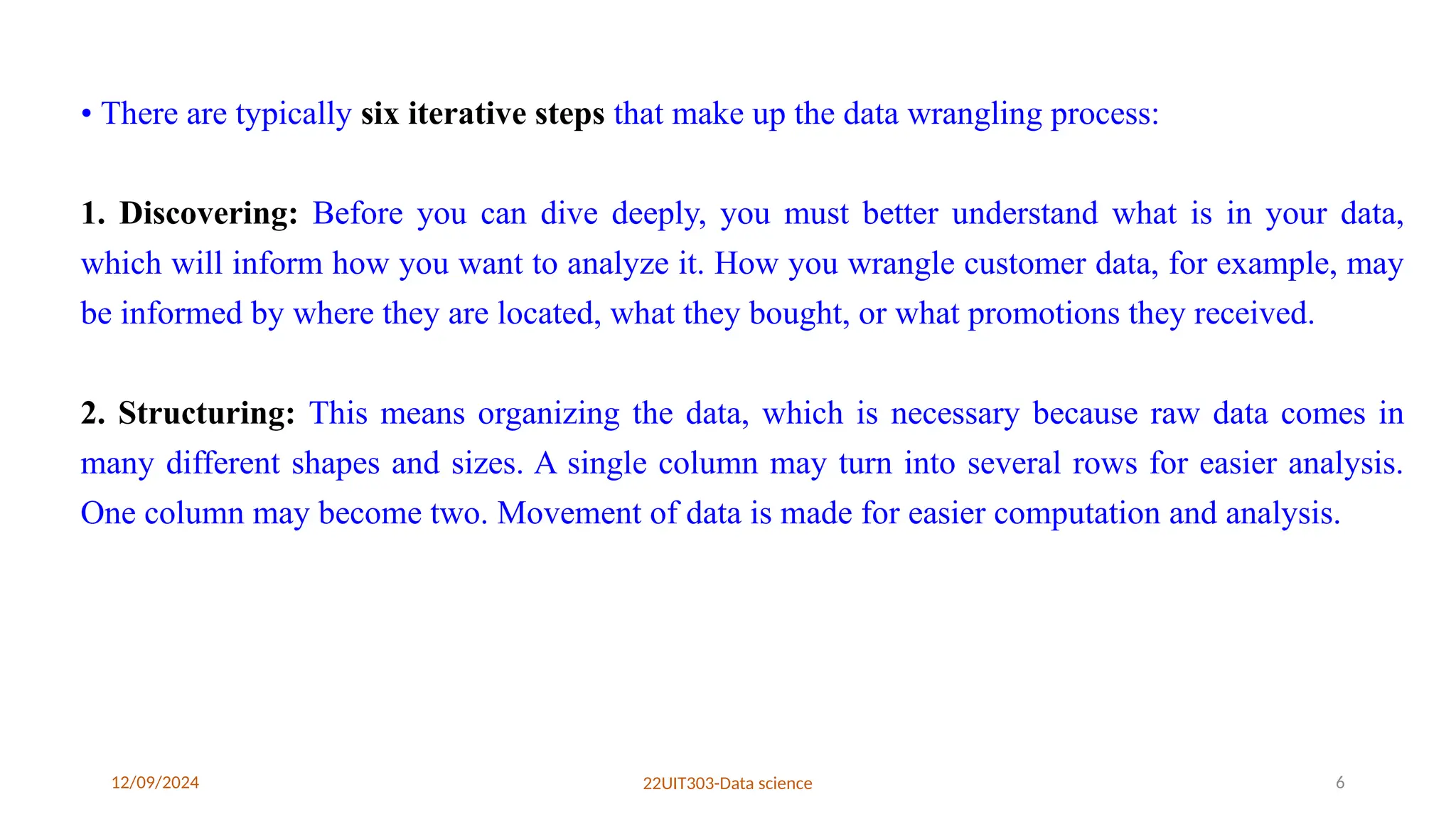 12/09/2024 22UIT303-Data science 6
• There are typically six iterative steps that make up the data wrangling process:
1. Discovering: Before you can dive deeply, you must better understand what is in your data,
which will inform how you want to analyze it. How you wrangle customer data, for example, may
be informed by where they are located, what they bought, or what promotions they received.
2. Structuring: This means organizing the data, which is necessary because raw data comes in
many different shapes and sizes. A single column may turn into several rows for easier analysis.
One column may become two. Movement of data is made for easier computation and analysis.
 