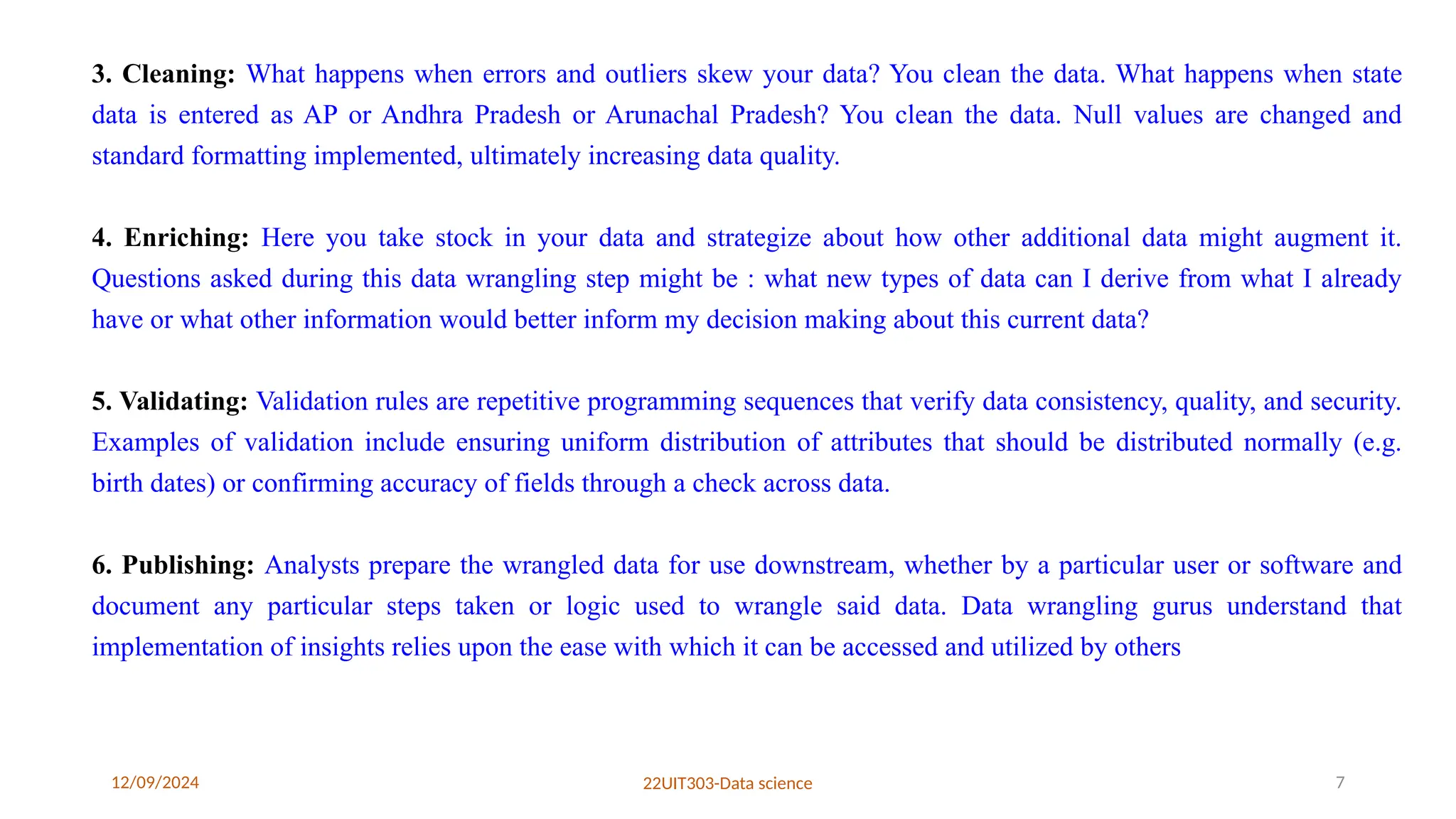 12/09/2024 22UIT303-Data science 7
3. Cleaning: What happens when errors and outliers skew your data? You clean the data. What happens when state
data is entered as AP or Andhra Pradesh or Arunachal Pradesh? You clean the data. Null values are changed and
standard formatting implemented, ultimately increasing data quality.
4. Enriching: Here you take stock in your data and strategize about how other additional data might augment it.
Questions asked during this data wrangling step might be : what new types of data can I derive from what I already
have or what other information would better inform my decision making about this current data?
5. Validating: Validation rules are repetitive programming sequences that verify data consistency, quality, and security.
Examples of validation include ensuring uniform distribution of attributes that should be distributed normally (e.g.
birth dates) or confirming accuracy of fields through a check across data.
6. Publishing: Analysts prepare the wrangled data for use downstream, whether by a particular user or software and
document any particular steps taken or logic used to wrangle said data. Data wrangling gurus understand that
implementation of insights relies upon the ease with which it can be accessed and utilized by others
 