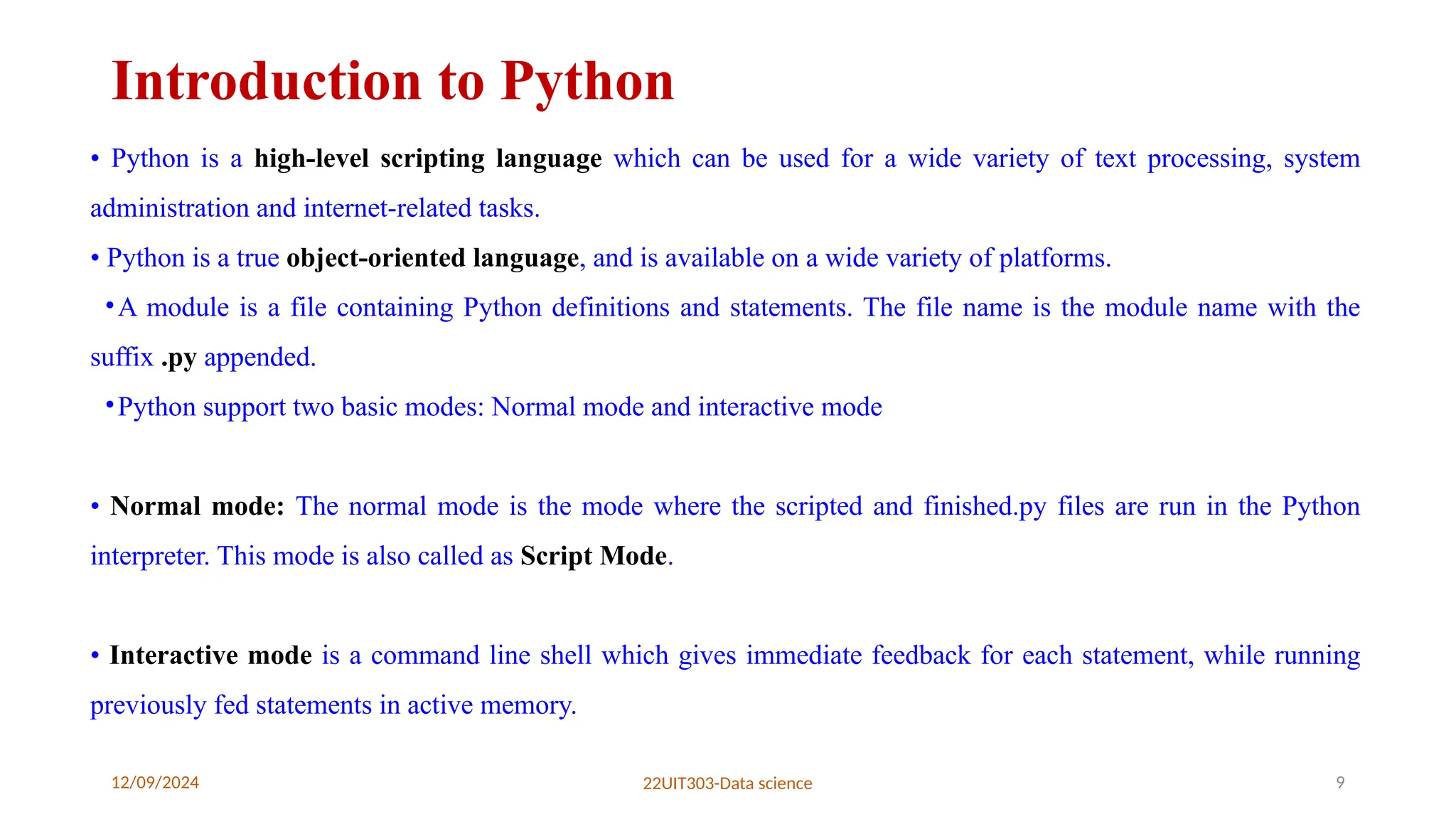 12/09/2024 22UIT303-Data science 9
Introduction to Python
• Python is a high-level scripting language which can be used for a wide variety of text processing, system
administration and internet-related tasks.
• Python is a true object-oriented language, and is available on a wide variety of platforms.
•A module is a file containing Python definitions and statements. The file name is the module name with the
suffix .py appended.
•Python support two basic modes: Normal mode and interactive mode
• Normal mode: The normal mode is the mode where the scripted and finished.py files are run in the Python
interpreter. This mode is also called as Script Mode.
• Interactive mode is a command line shell which gives immediate feedback for each statement, while running
previously fed statements in active memory.
 