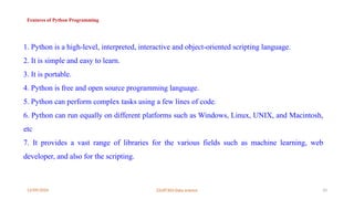 12/09/2024 22UIT303-Data science 10
Features of Python Programming
1. Python is a high-level, interpreted, interactive and object-oriented scripting language.
2. It is simple and easy to learn.
3. It is portable.
4. Python is free and open source programming language.
5. Python can perform complex tasks using a few lines of code.
6. Python can run equally on different platforms such as Windows, Linux, UNIX, and Macintosh,
etc
7. It provides a vast range of libraries for the various fields such as machine learning, web
developer, and also for the scripting.
 