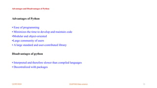 12/09/2024 22UIT303-Data science 11
Advantages and Disadvantages of Python
Advantages of Python
• Ease of programming
• Minimizes the time to develop and maintain code
•Modular and object-oriented
•Large community of users
• A large standard and user-contributed library
Disadvantages of python
• Interpreted and therefore slower than compiled languages
• Decentralized with packages
 