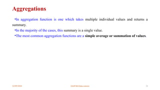12/09/2024 22UIT303-Data science 13
Aggregations
•In aggregation function is one which takes multiple individual values and returns a
summary.
•In the majority of the cases, this summary is a single value.
•The most common aggregation functions are a simple average or summation of values.
 