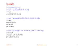 12/09/2024 22UIT303-Data science 14
Example
>>> import numpy as np
>>> arr1 = np.array([10, 20, 30, 40, 50])
>>> arr1
array([10, 20, 30, 40, 50])
>>> arr2 = np.array([[0, 10, 20], [30, 40, 50], [60, 70, 80]])
>>> arr2
array([[0, 10, 20]
[30, 40, 50]
[60, 70, 80]])
>>> arr3 = np.array([[14, 6, 9, -12, 19, 72], [-9, 8, 22, 0, 99, -11]])
>>> array3
array([[14, 6, 9, -12, 19, 72])
[-9, 8, 22, 0, 99, -11]])
 
