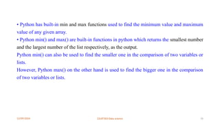 12/09/2024 22UIT303-Data science 16
• Python has built-in min and max functions used to find the minimum value and maximum
value of any given array.
• Python min() and max() are built-in functions in python which returns the smallest number
and the largest number of the list respectively, as the output.
Python min() can also be used to find the smaller one in the comparison of two variables or
lists.
However, Python max() on the other hand is used to find the bigger one in the comparison
of two variables or lists.
 