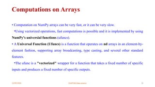 12/09/2024 22UIT303-Data science 18
Computations on Arrays
• Computation on NumPy arrays can be very fast, or it can be very slow.
•Using vectorized operations, fast computations is possible and it is implemented by using
NumPy's universial functions (ufuncs).
• A Universal Function (Ufuncs) is a function that operates on nd arrays in an element-by-
element fashion, supporting array broadcasting, type casting, and several other standard
features.
•The ufunc is a "vectorized" wrapper for a function that takes a fixed number of specific
inputs and produces a fixed number of specific outputs.
 