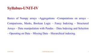 12/09/2024 22UIT303-Data science 2
Syllabus-UNIT-IV
Basics of Numpy arrays –Aggregations –Computations on arrays –
Comparisons, Masks, Boolean Logic – Fancy Indexing – Structured
Arrays – Data manipulation with Pandas – Data Indexing and Selection
– Operating on Data – Missing Data – Hierarchical indexing.
 