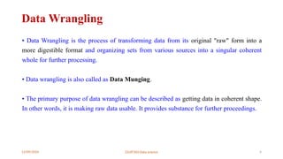 12/09/2024 22UIT303-Data science 4
Data Wrangling
• Data Wrangling is the process of transforming data from its original "raw" form into a
more digestible format and organizing sets from various sources into a singular coherent
whole for further processing.
• Data wrangling is also called as Data Munging.
• The primary purpose of data wrangling can be described as getting data in coherent shape.
In other words, it is making raw data usable. It provides substance for further proceedings.
 