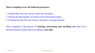 12/09/2024 22UIT303-Data science 5
Data wrangling covers the following processes:
1. Getting data from the various source into one place
2. Piecing the data together according to the determined setting
3. Cleaning the data from the noise or erroneous, missing elements.
Data wrangling is the process of cleaning, structuring and enriching raw data into a
desired format for better decision making in less time.
 
