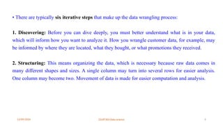 12/09/2024 22UIT303-Data science 6
• There are typically six iterative steps that make up the data wrangling process:
1. Discovering: Before you can dive deeply, you must better understand what is in your data,
which will inform how you want to analyze it. How you wrangle customer data, for example, may
be informed by where they are located, what they bought, or what promotions they received.
2. Structuring: This means organizing the data, which is necessary because raw data comes in
many different shapes and sizes. A single column may turn into several rows for easier analysis.
One column may become two. Movement of data is made for easier computation and analysis.
 