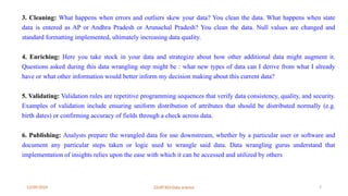 12/09/2024 22UIT303-Data science 7
3. Cleaning: What happens when errors and outliers skew your data? You clean the data. What happens when state
data is entered as AP or Andhra Pradesh or Arunachal Pradesh? You clean the data. Null values are changed and
standard formatting implemented, ultimately increasing data quality.
4. Enriching: Here you take stock in your data and strategize about how other additional data might augment it.
Questions asked during this data wrangling step might be : what new types of data can I derive from what I already
have or what other information would better inform my decision making about this current data?
5. Validating: Validation rules are repetitive programming sequences that verify data consistency, quality, and security.
Examples of validation include ensuring uniform distribution of attributes that should be distributed normally (e.g.
birth dates) or confirming accuracy of fields through a check across data.
6. Publishing: Analysts prepare the wrangled data for use downstream, whether by a particular user or software and
document any particular steps taken or logic used to wrangle said data. Data wrangling gurus understand that
implementation of insights relies upon the ease with which it can be accessed and utilized by others
 