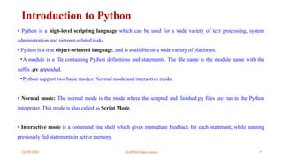 12/09/2024 22UIT303-Data science 9
Introduction to Python
• Python is a high-level scripting language which can be used for a wide variety of text processing, system
administration and internet-related tasks.
• Python is a true object-oriented language, and is available on a wide variety of platforms.
•A module is a file containing Python definitions and statements. The file name is the module name with the
suffix .py appended.
•Python support two basic modes: Normal mode and interactive mode
• Normal mode: The normal mode is the mode where the scripted and finished.py files are run in the Python
interpreter. This mode is also called as Script Mode.
• Interactive mode is a command line shell which gives immediate feedback for each statement, while running
previously fed statements in active memory.
 