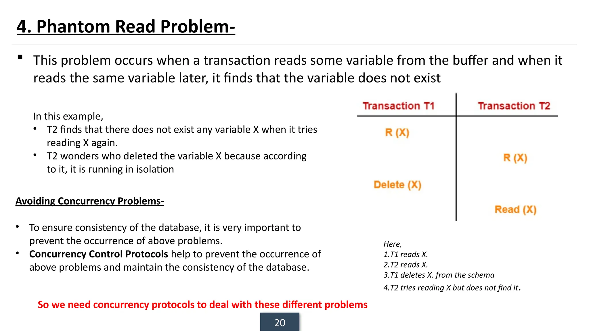 20
4. Phantom Read Problem-
 This problem occurs when a transaction reads some variable from the buffer and when it
reads the same variable later, it finds that the variable does not exist
Here,
1.T1 reads X.
2.T2 reads X.
3.T1 deletes X. from the schema
4.T2 tries reading X but does not find it.
In this example,
• T2 finds that there does not exist any variable X when it tries
reading X again.
• T2 wonders who deleted the variable X because according
to it, it is running in isolation
Avoiding Concurrency Problems-
• To ensure consistency of the database, it is very important to
prevent the occurrence of above problems.
• Concurrency Control Protocols help to prevent the occurrence of
above problems and maintain the consistency of the database.
So we need concurrency protocols to deal with these different problems
 