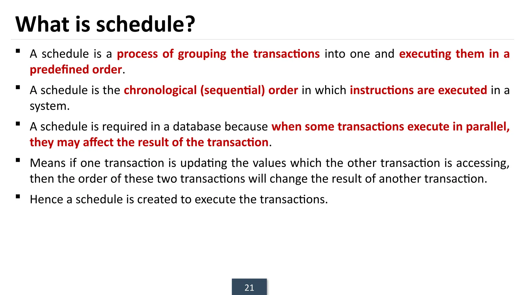 21
What is schedule?
 A schedule is a process of grouping the transactions into one and executing them in a
predefined order.
 A schedule is the chronological (sequential) order in which instructions are executed in a
system.
 A schedule is required in a database because when some transactions execute in parallel,
they may affect the result of the transaction.
 Means if one transaction is updating the values which the other transaction is accessing,
then the order of these two transactions will change the result of another transaction.
 Hence a schedule is created to execute the transactions.
 