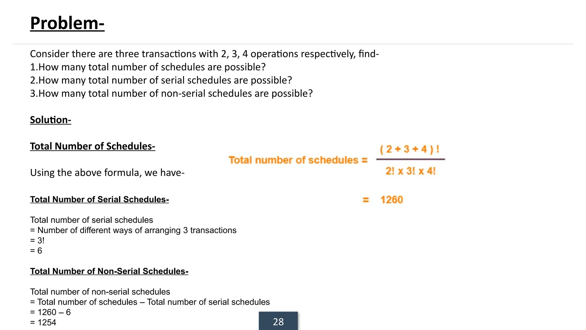 28
Problem-
Consider there are three transactions with 2, 3, 4 operations respectively, find-
1.How many total number of schedules are possible?
2.How many total number of serial schedules are possible?
3.How many total number of non-serial schedules are possible?
Solution-
Total Number of Schedules-
Using the above formula, we have-
Total Number of Serial Schedules-
Total number of serial schedules
= Number of different ways of arranging 3 transactions
= 3!
= 6
Total Number of Non-Serial Schedules-
Total number of non-serial schedules
= Total number of schedules – Total number of serial schedules
= 1260 – 6
= 1254
 