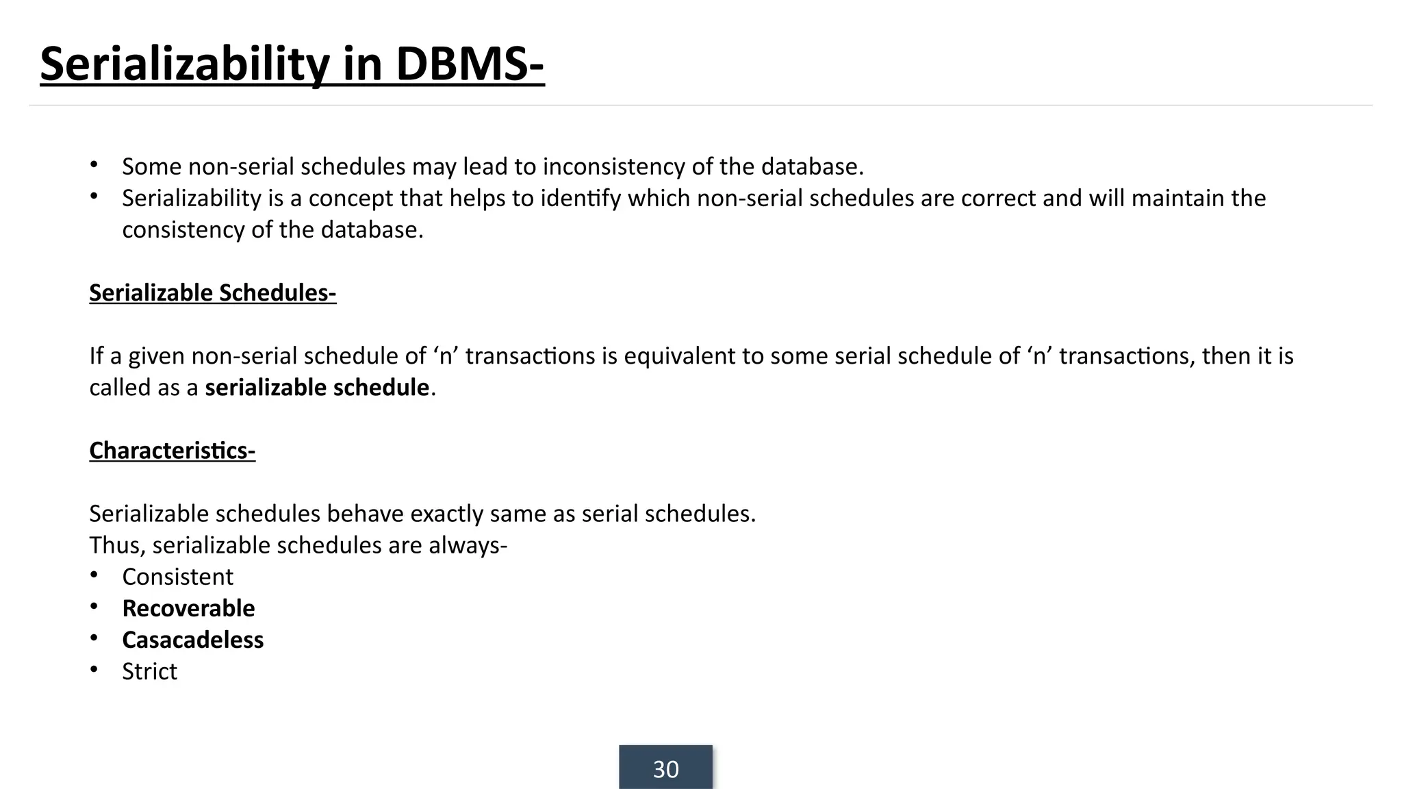 30
Serializability in DBMS-
• Some non-serial schedules may lead to inconsistency of the database.
• Serializability is a concept that helps to identify which non-serial schedules are correct and will maintain the
consistency of the database.
Serializable Schedules-
If a given non-serial schedule of ‘n’ transactions is equivalent to some serial schedule of ‘n’ transactions, then it is
called as a serializable schedule.
Characteristics-
Serializable schedules behave exactly same as serial schedules.
Thus, serializable schedules are always-
• Consistent
• Recoverable
• Casacadeless
• Strict
 