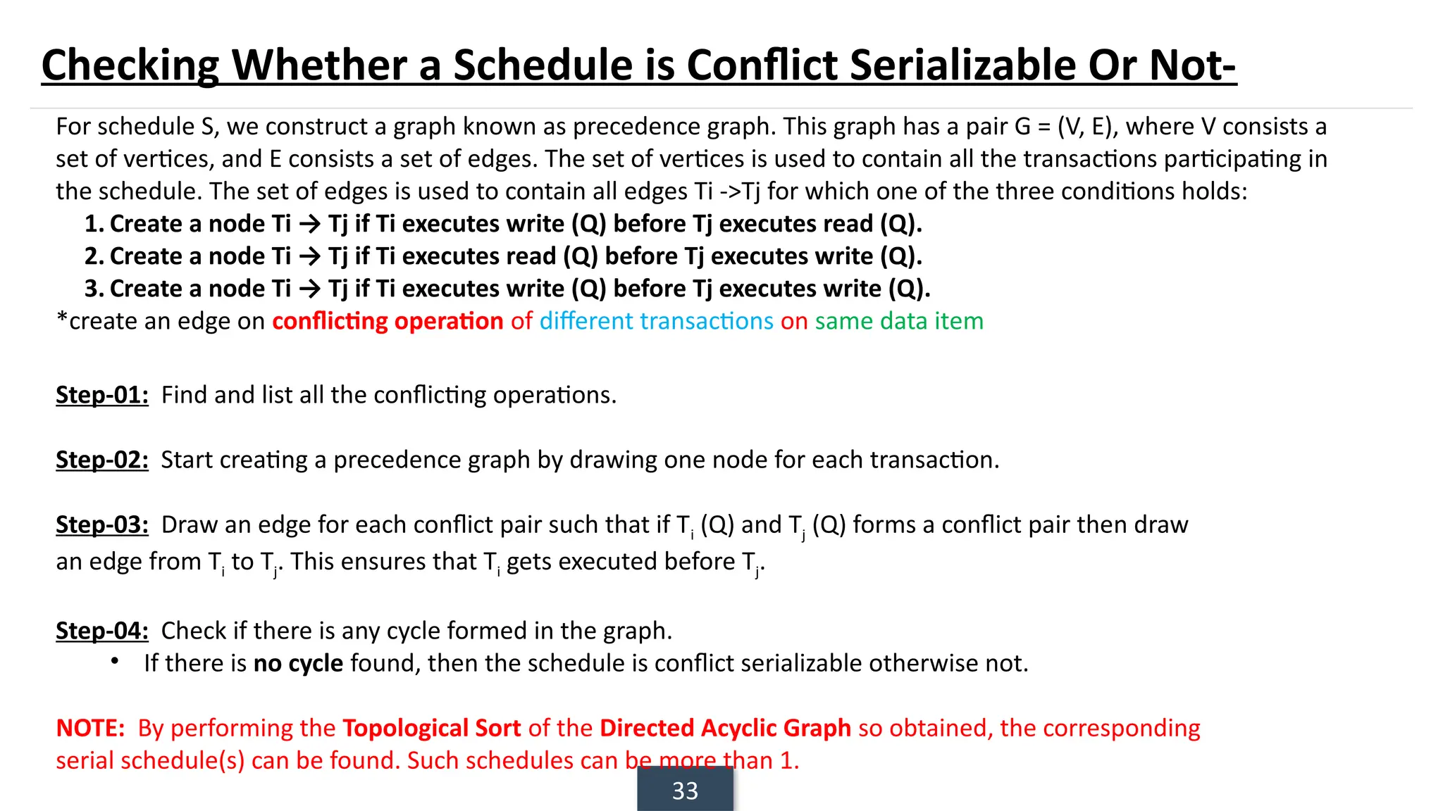 33
Checking Whether a Schedule is Conflict Serializable Or Not-
For schedule S, we construct a graph known as precedence graph. This graph has a pair G = (V, E), where V consists a
set of vertices, and E consists a set of edges. The set of vertices is used to contain all the transactions participating in
the schedule. The set of edges is used to contain all edges Ti ->Tj for which one of the three conditions holds:
1. Create a node Ti → Tj if Ti executes write (Q) before Tj executes read (Q).
2. Create a node Ti → Tj if Ti executes read (Q) before Tj executes write (Q).
3. Create a node Ti → Tj if Ti executes write (Q) before Tj executes write (Q).
*create an edge on conflicting operation of different transactions on same data item
Step-01: Find and list all the conflicting operations.
Step-02: Start creating a precedence graph by drawing one node for each transaction.
Step-03: Draw an edge for each conflict pair such that if Ti (Q) and Tj (Q) forms a conflict pair then draw
an edge from Ti to Tj. This ensures that Ti gets executed before Tj.
Step-04: Check if there is any cycle formed in the graph.
• If there is no cycle found, then the schedule is conflict serializable otherwise not.
NOTE: By performing the Topological Sort of the Directed Acyclic Graph so obtained, the corresponding
serial schedule(s) can be found. Such schedules can be more than 1.
 