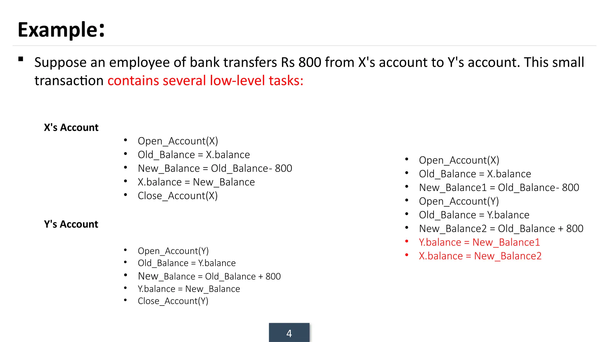 4
Example:
 Suppose an employee of bank transfers Rs 800 from X's account to Y's account. This small
transaction contains several low-level tasks:
• Open_Account(X)
• Old_Balance = X.balance
• New_Balance = Old_Balance- 800
• X.balance = New_Balance
• Close_Account(X)
X's Account
Y's Account
• Open_Account(Y)
• Old_Balance = Y.balance
• New_Balance = Old_Balance + 800
• Y.balance = New_Balance
• Close_Account(Y)
• Open_Account(X)
• Old_Balance = X.balance
• New_Balance1 = Old_Balance- 800
• Open_Account(Y)
• Old_Balance = Y.balance
• New_Balance2 = Old_Balance + 800
• Y.balance = New_Balance1
• X.balance = New_Balance2
 