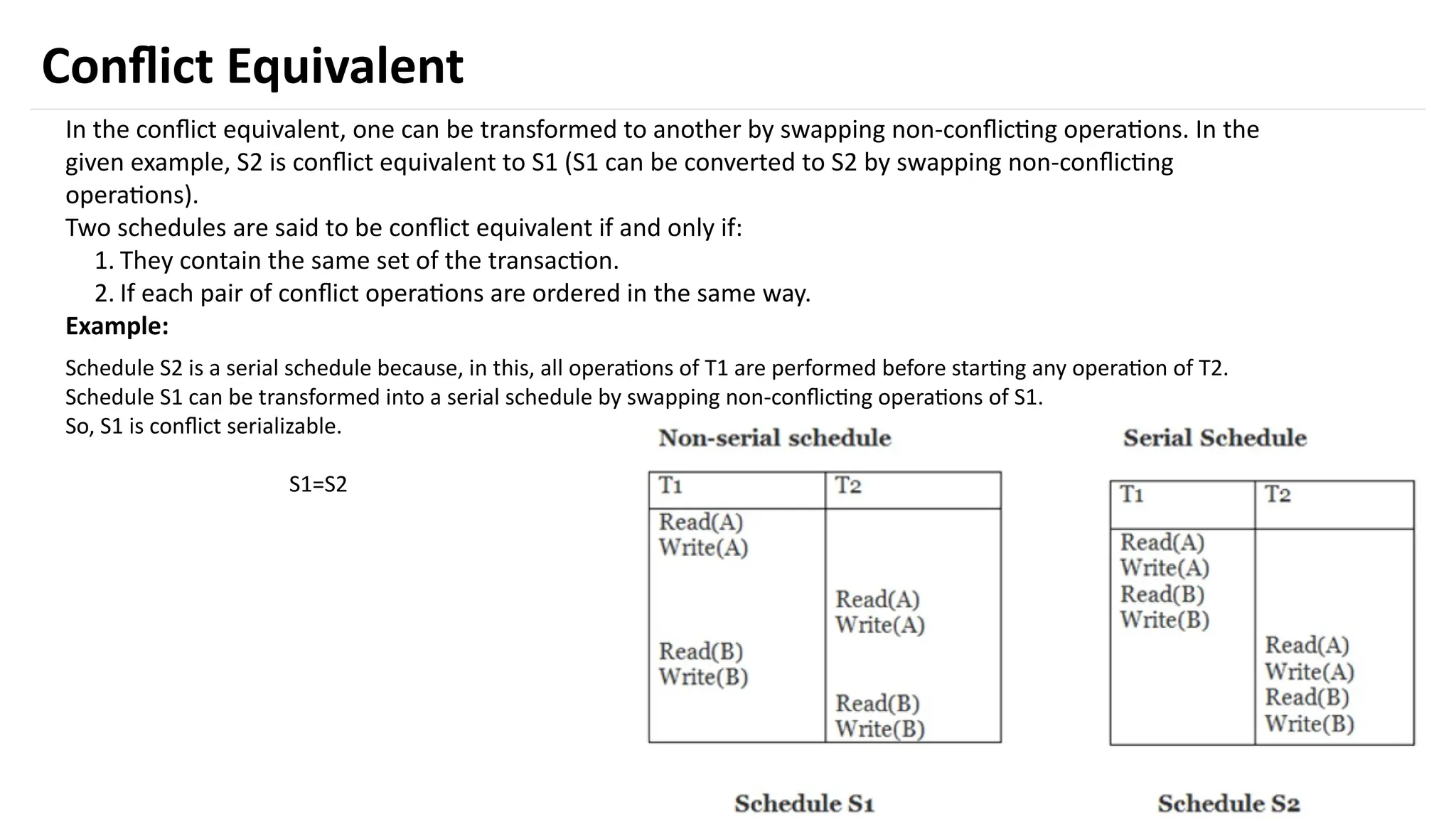 40
Conflict Equivalent
In the conflict equivalent, one can be transformed to another by swapping non-conflicting operations. In the
given example, S2 is conflict equivalent to S1 (S1 can be converted to S2 by swapping non-conflicting
operations).
Two schedules are said to be conflict equivalent if and only if:
1. They contain the same set of the transaction.
2. If each pair of conflict operations are ordered in the same way.
Example:
Schedule S2 is a serial schedule because, in this, all operations of T1 are performed before starting any operation of T2.
Schedule S1 can be transformed into a serial schedule by swapping non-conflicting operations of S1.
So, S1 is conflict serializable.
S1=S2
 