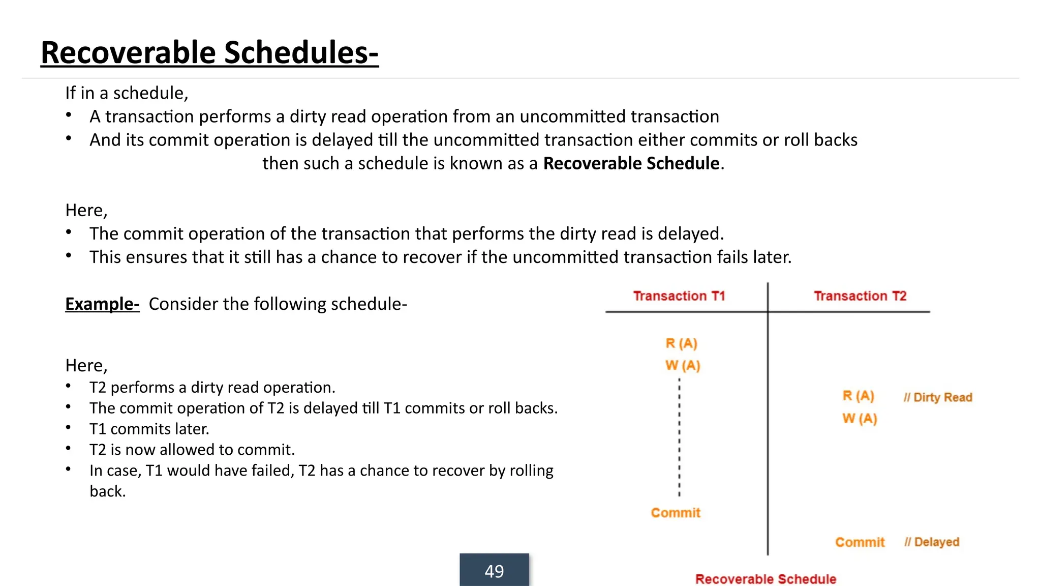 49
If in a schedule,
• A transaction performs a dirty read operation from an uncommitted transaction
• And its commit operation is delayed till the uncommitted transaction either commits or roll backs
then such a schedule is known as a Recoverable Schedule.
Here,
• The commit operation of the transaction that performs the dirty read is delayed.
• This ensures that it still has a chance to recover if the uncommitted transaction fails later.
Example- Consider the following schedule-
Here,
• T2 performs a dirty read operation.
• The commit operation of T2 is delayed till T1 commits or roll backs.
• T1 commits later.
• T2 is now allowed to commit.
• In case, T1 would have failed, T2 has a chance to recover by rolling
back.
Recoverable Schedules-
 