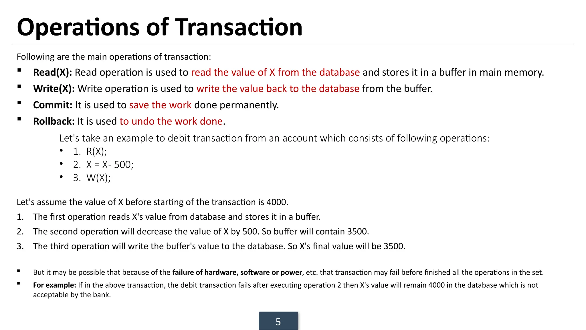 5
Operations of Transaction
Following are the main operations of transaction:
 Read(X): Read operation is used to read the value of X from the database and stores it in a buffer in main memory.
 Write(X): Write operation is used to write the value back to the database from the buffer.
 Commit: It is used to save the work done permanently.
 Rollback: It is used to undo the work done.
Let's assume the value of X before starting of the transaction is 4000.
1. The first operation reads X's value from database and stores it in a buffer.
2. The second operation will decrease the value of X by 500. So buffer will contain 3500.
3. The third operation will write the buffer's value to the database. So X's final value will be 3500.
 But it may be possible that because of the failure of hardware, software or power, etc. that transaction may fail before finished all the operations in the set.
 For example: If in the above transaction, the debit transaction fails after executing operation 2 then X's value will remain 4000 in the database which is not
acceptable by the bank.
Let's take an example to debit transaction from an account which consists of following operations:
• 1. R(X);
• 2. X = X- 500;
• 3. W(X);
 