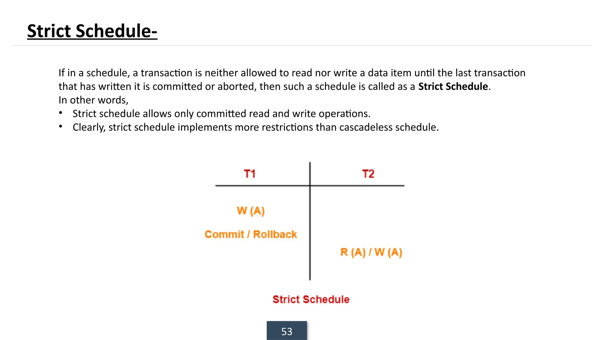 53
If in a schedule, a transaction is neither allowed to read nor write a data item until the last transaction
that has written it is committed or aborted, then such a schedule is called as a Strict Schedule.
In other words,
• Strict schedule allows only committed read and write operations.
• Clearly, strict schedule implements more restrictions than cascadeless schedule.
Strict Schedule-
 