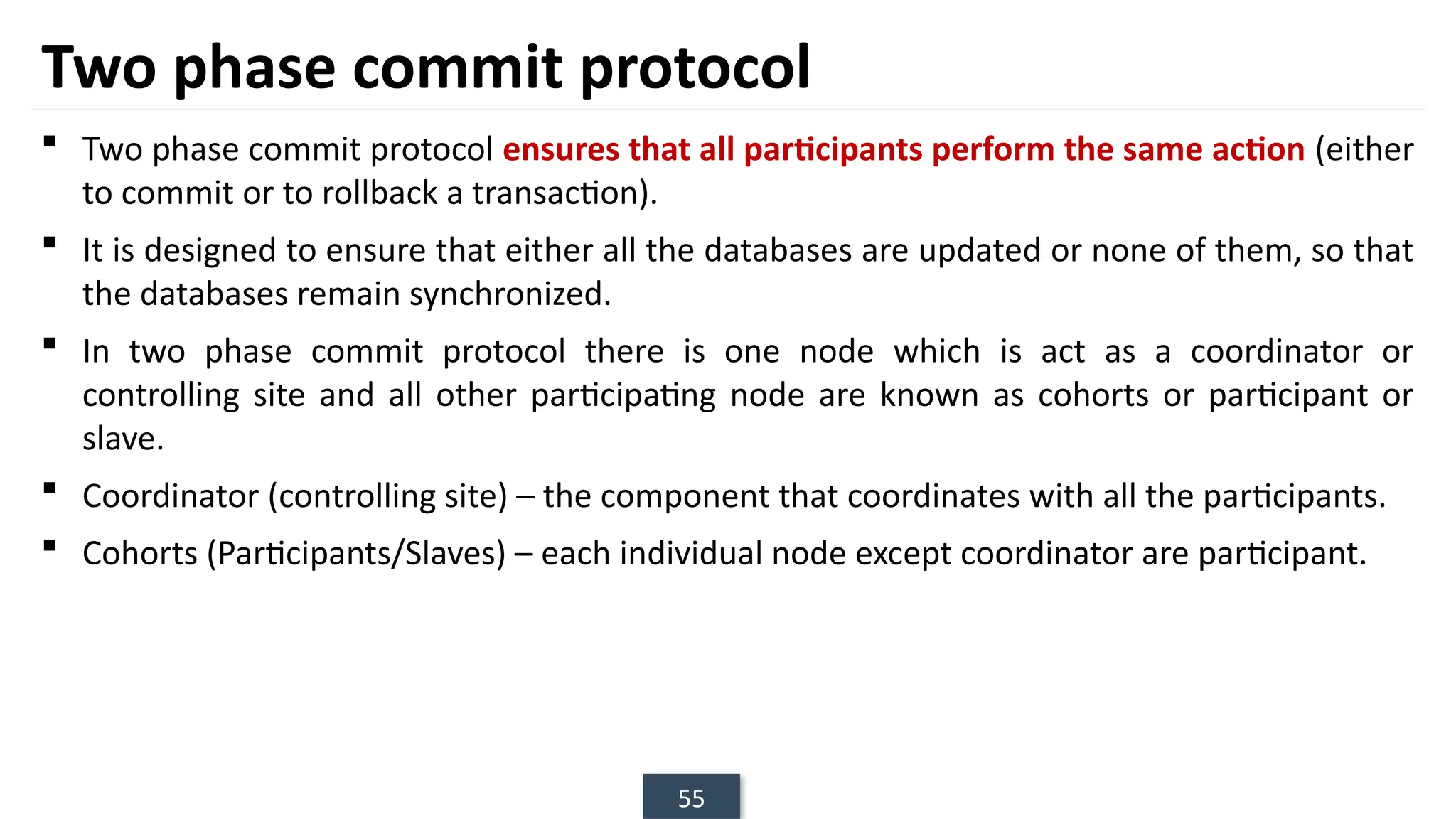 55
Two phase commit protocol
 Two phase commit protocol ensures that all participants perform the same action (either
to commit or to rollback a transaction).
 It is designed to ensure that either all the databases are updated or none of them, so that
the databases remain synchronized.
 In two phase commit protocol there is one node which is act as a coordinator or
controlling site and all other participating node are known as cohorts or participant or
slave.
 Coordinator (controlling site) – the component that coordinates with all the participants.
 Cohorts (Participants/Slaves) – each individual node except coordinator are participant.
 