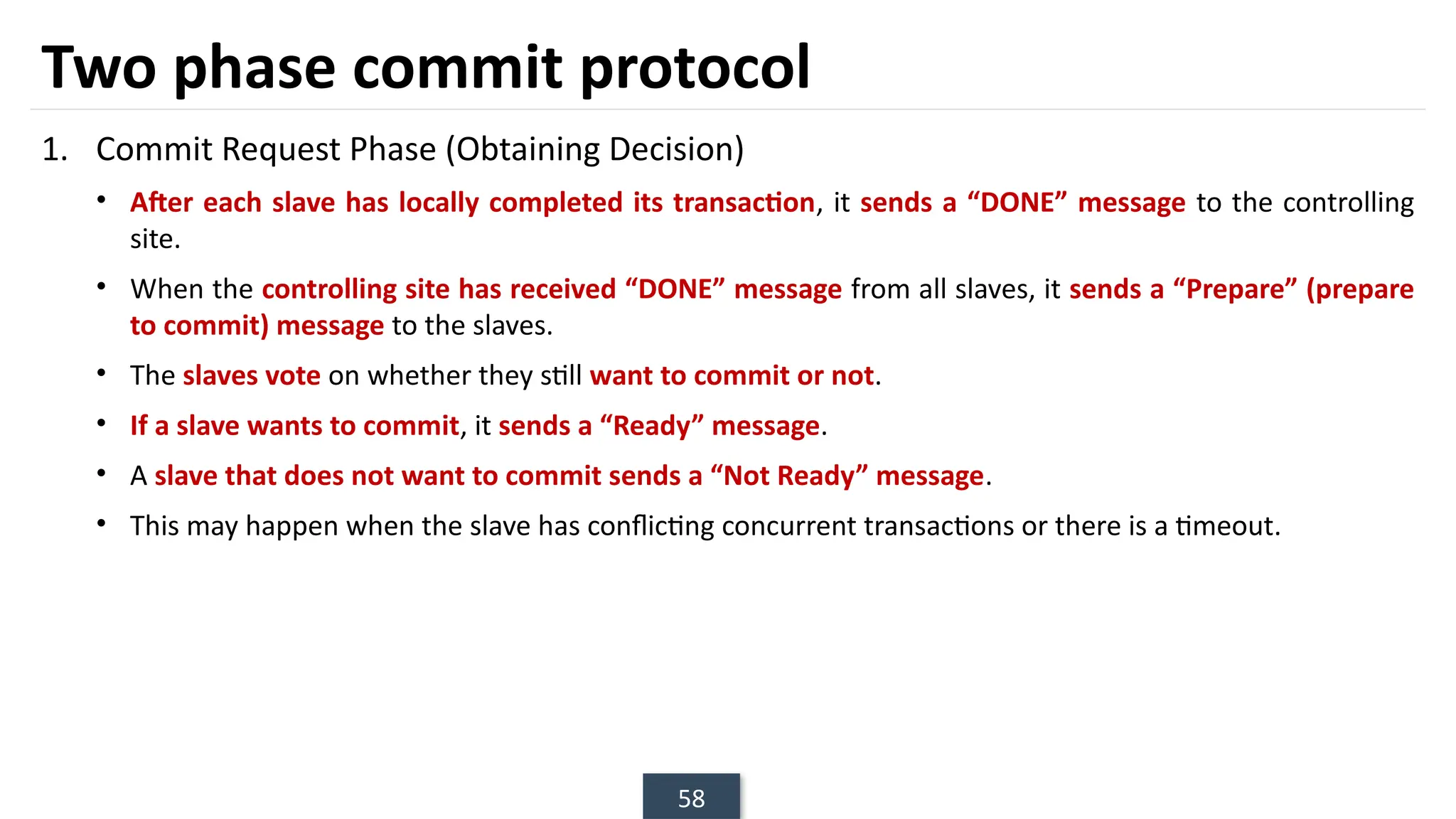 58
Two phase commit protocol
1. Commit Request Phase (Obtaining Decision)
• After each slave has locally completed its transaction, it sends a “DONE” message to the controlling
site.
• When the controlling site has received “DONE” message from all slaves, it sends a “Prepare” (prepare
to commit) message to the slaves.
• The slaves vote on whether they still want to commit or not.
• If a slave wants to commit, it sends a “Ready” message.
• A slave that does not want to commit sends a “Not Ready” message.
• This may happen when the slave has conflicting concurrent transactions or there is a timeout.
 