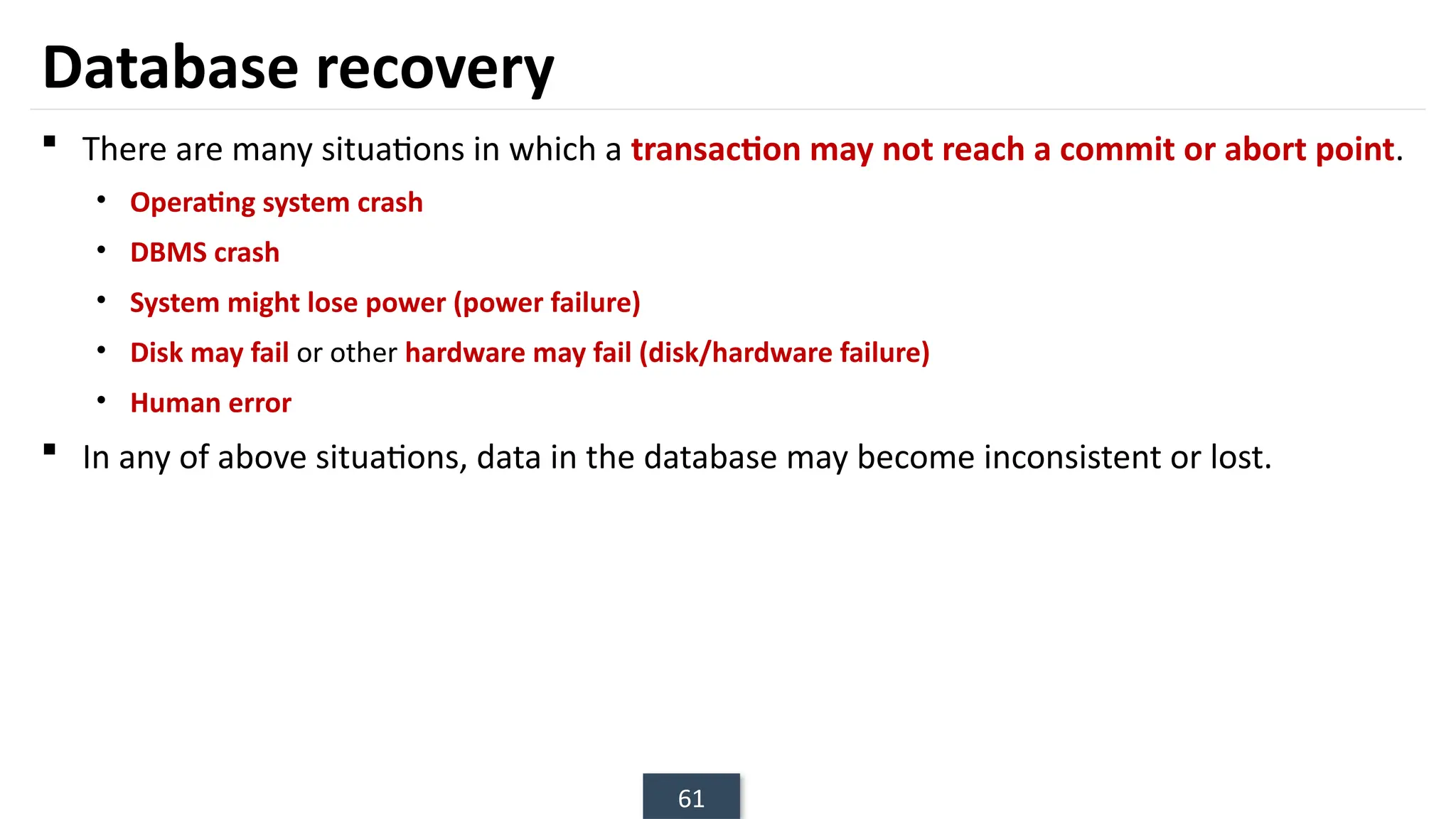 61
Database recovery
 There are many situations in which a transaction may not reach a commit or abort point.
• Operating system crash
• DBMS crash
• System might lose power (power failure)
• Disk may fail or other hardware may fail (disk/hardware failure)
• Human error
 In any of above situations, data in the database may become inconsistent or lost.
 