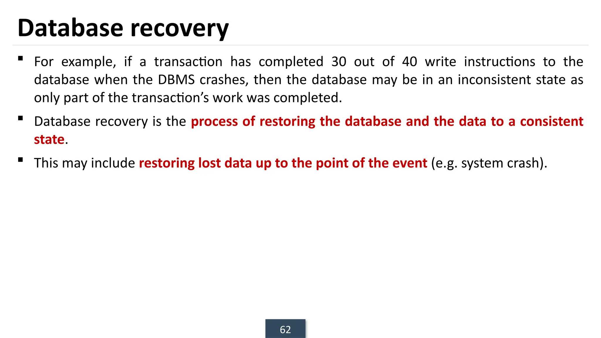 62
Database recovery
 For example, if a transaction has completed 30 out of 40 write instructions to the
database when the DBMS crashes, then the database may be in an inconsistent state as
only part of the transaction’s work was completed.
 Database recovery is the process of restoring the database and the data to a consistent
state.
 This may include restoring lost data up to the point of the event (e.g. system crash).
 