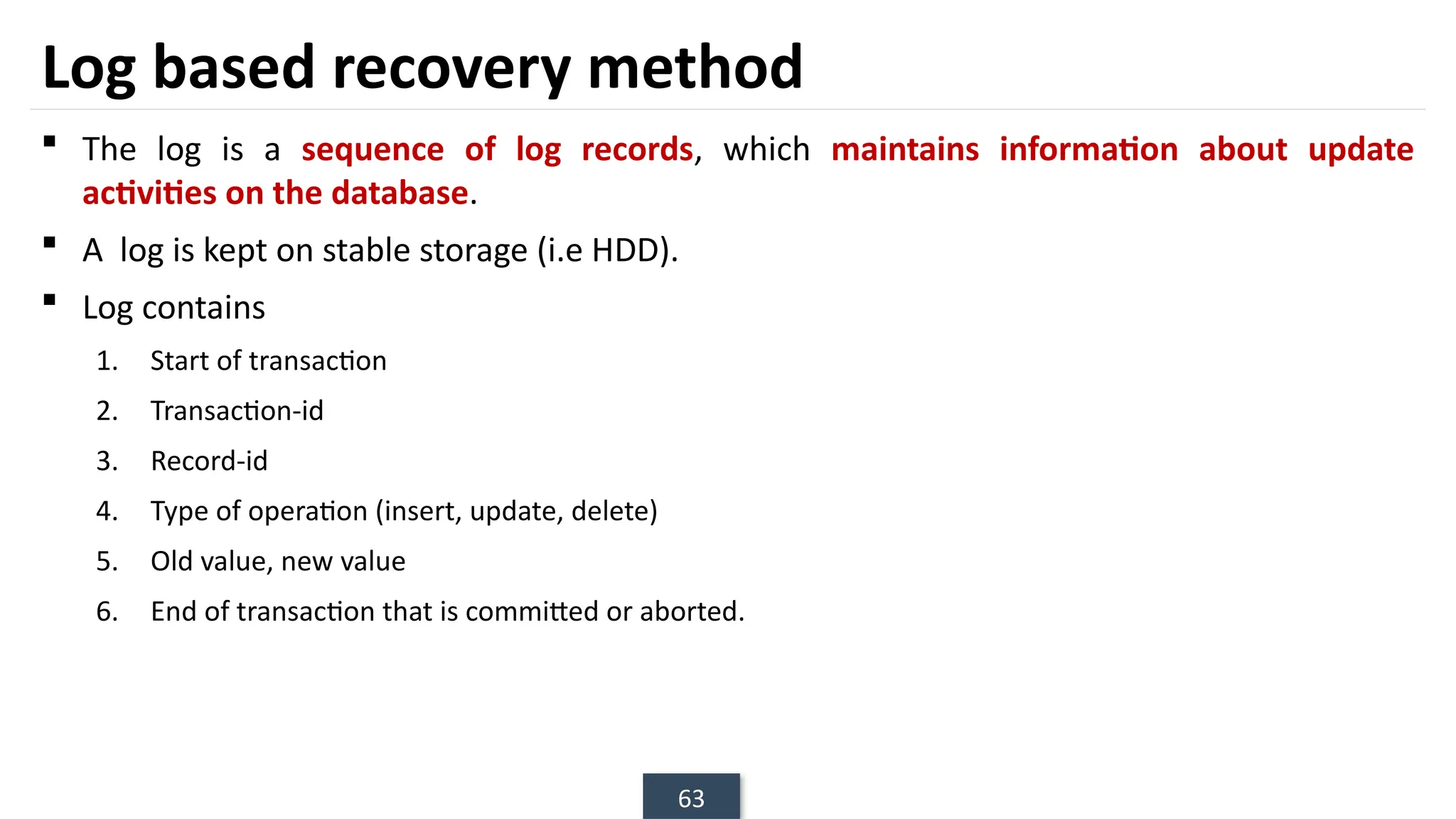 63
Log based recovery method
 The log is a sequence of log records, which maintains information about update
activities on the database.
 A log is kept on stable storage (i.e HDD).
 Log contains
1. Start of transaction
2. Transaction-id
3. Record-id
4. Type of operation (insert, update, delete)
5. Old value, new value
6. End of transaction that is committed or aborted.
 