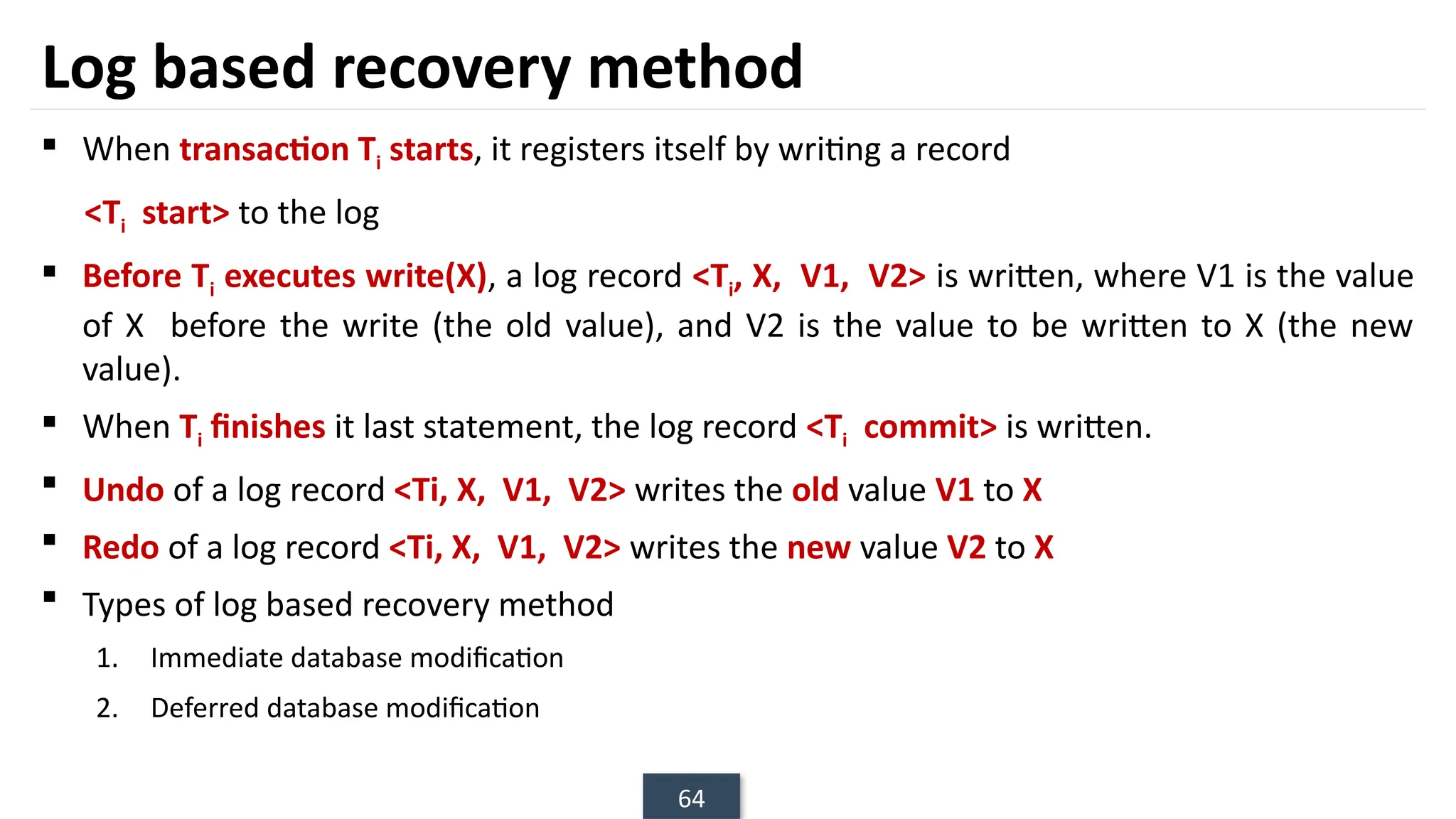 64
Log based recovery method
 When transaction Ti starts, it registers itself by writing a record
<Ti start> to the log
 Before Ti executes write(X), a log record <Ti, X, V1, V2> is written, where V1 is the value
of X before the write (the old value), and V2 is the value to be written to X (the new
value).
 When Ti finishes it last statement, the log record <Ti commit> is written.
 Undo of a log record <Ti, X, V1, V2> writes the old value V1 to X
 Redo of a log record <Ti, X, V1, V2> writes the new value V2 to X
 Types of log based recovery method
1. Immediate database modification
2. Deferred database modification
 