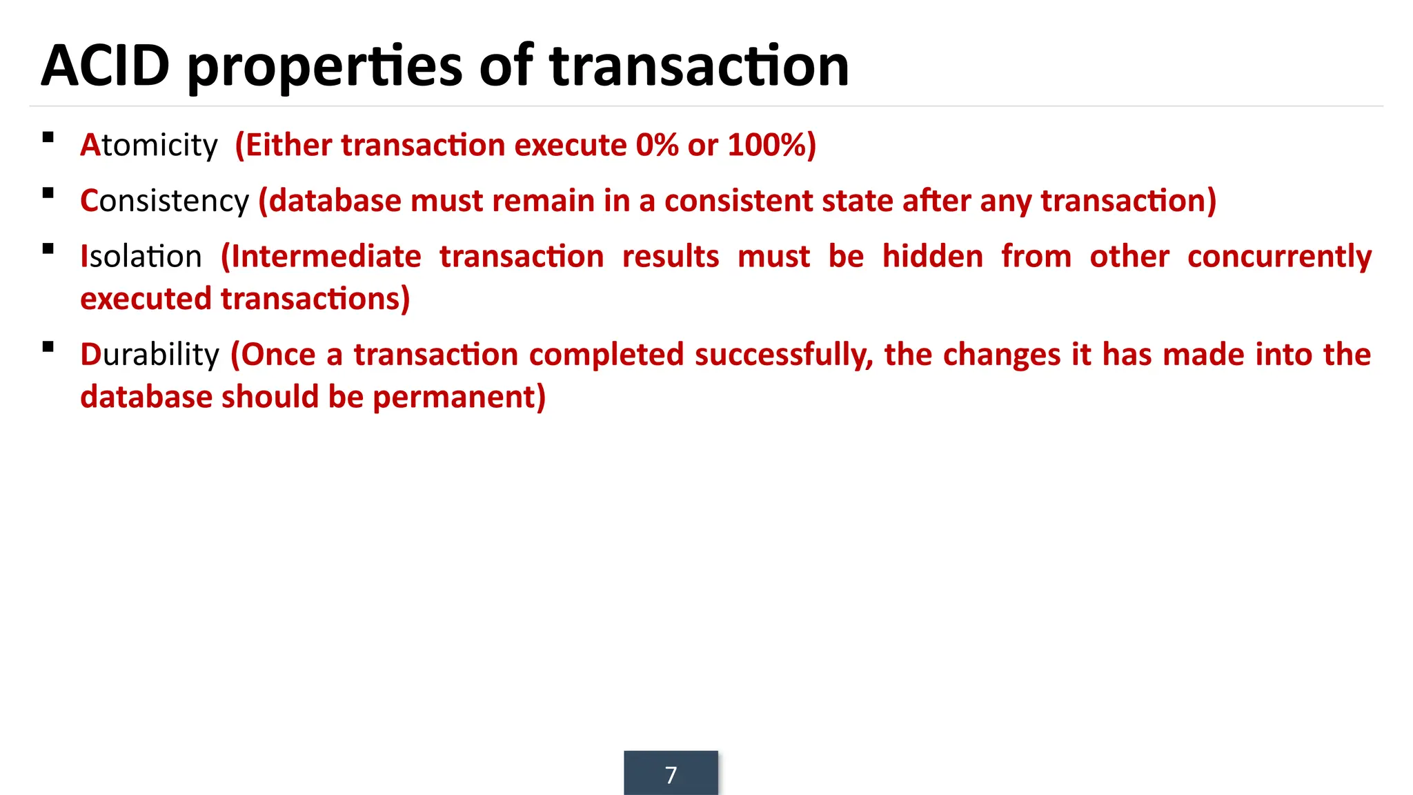 7
ACID properties of transaction
 Atomicity (Either transaction execute 0% or 100%)
 Consistency (database must remain in a consistent state after any transaction)
 Isolation (Intermediate transaction results must be hidden from other concurrently
executed transactions)
 Durability (Once a transaction completed successfully, the changes it has made into the
database should be permanent)
 